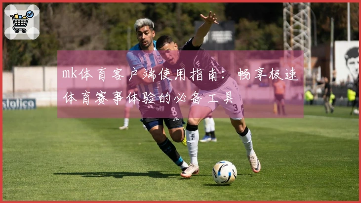 mk体育客户端使用指南：畅享极速体育赛事体验的必备工具