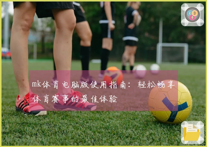 mk体育电脑版使用指南：轻松畅享体育赛事的最佳体验